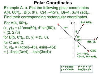 Polar Coordinates
Example A. a. Plot the following polar coordinates
A(4, 60o)P , B(5, 0o)P, C(4, –45o)P, D(–4, 3π/4 rad)P.
Find their corresponding rectangular coordinates.
x
y
60o
4
For A(4, 60o)P
x = r*cos()
y = r*sin()
(x, y)R = (4*cos(60), 4*sin(60)),
= (2, 23)
for B(5, 0o)P, (x, y) = (5, 0),
for C and D,
(x, y)R = (4cos(–45), 4sin(–45))
= (–4cos(3π/4), –4sin(3π/4))
A(4, 60o)P
B(5, 0)P
C(4, –45o)P
= D(–4, 3π/4 rad)P
4
r2 = x2 + y2
tan() = y/x
–45o
3π/4
C&D
 