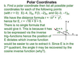 Polar Coordinates
b. Find a polar coordinate then list all possible polar
coordinates for each of the following points
(with r > 0): E(–4, 3)R, F(3, –2)R, and G(–3, –1)R.
We have the distance formula r = x2 + y2,
hence for E, r = 16 + 9 = 5.
would be easier to use to extract . Since E is in the
2nd quadrant, the angle  may be recovered by the
cosine inverse function (why?).
x
y
E(–4, 3)
r=5
There is no single formula that
would give . This is because  has
to be expressed via the inverse
trig–functions hence the position of
E dictates which inverse function

 