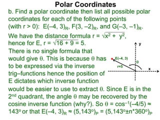 Polar Coordinates
b. Find a polar coordinate then list all possible polar
coordinates for each of the following points
(with r > 0): E(–4, 3)R, F(3, –2)R, and G(–3, –1)R.
We have the distance formula r = x2 + y2,
hence for E, r = 16 + 9 = 5.
x
y
E(–4, 3)

r=5
would be easier to use to extract . Since E is in the
2nd quadrant, the angle  may be recovered by the
cosine inverse function (why?). So  = cos–1(–4/5) ≈
143o or that E(–4, 3)R ≈ (5,143o)P = (5,143o±n*360o)P
There is no single formula that
would give . This is because  has
to be expressed via the inverse
trig–functions hence the position of
E dictates which inverse function
 