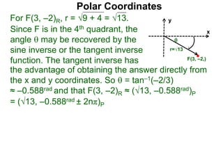 Polar Coordinates
For F(3, –2)R, r = 9 + 4 = √13.
x
y
F(3, –2,)

r=√13
Since F is in the 4th quadrant, the
angle  may be recovered by the
sine inverse or the tangent inverse
function. The tangent inverse has
= (√13, –0.588rad ± 2nπ)P
the advantage of obtaining the answer directly from
the x and y coordinates. So  = tan–1(–2/3)
≈ –0.588rad and that F(3, –2)R ≈ (√13, –0.588rad)P
 