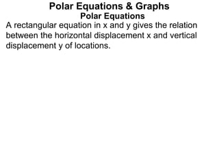 Polar Equations
A rectangular equation in x and y gives the relation
between the horizontal displacement x and vertical
displacement y of locations.
Polar Equations & Graphs
 