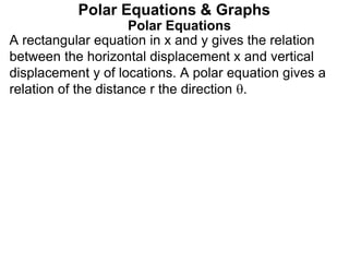 Polar Equations
A rectangular equation in x and y gives the relation
between the horizontal displacement x and vertical
displacement y of locations. A polar equation gives a
relation of the distance r the direction .
Polar Equations & Graphs
 