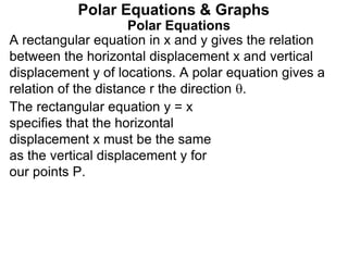 Polar Equations
A rectangular equation in x and y gives the relation
between the horizontal displacement x and vertical
displacement y of locations. A polar equation gives a
relation of the distance r the direction .
Polar Equations & Graphs
The rectangular equation y = x
specifies that the horizontal
displacement x must be the same
as the vertical displacement y for
our points P.
 