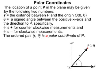 Polar Coordinates
r = the distance between P and the origin O(0, 0)
 = a signed angle between the positive x–axis and
the direction to P, specifically,
 is + for counter clockwise measurements and
 is – for clockwise measurements.
The location of a point P in the plane may be given
by the following two numbers:
The ordered pair (r, ) is a polar coordinate of P.
P
x
(r, )

r
O
y
 