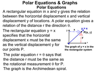 Polar Equations
A rectangular equation in x and y gives the relation
between the horizontal displacement x and vertical
displacement y of locations. A polar equation gives a
relation of the distance r the direction .
Polar Equations & Graphs
The rectangular equation y = x
specifies that the horizontal
displacement x must be the same
as the vertical displacement y for
our points P.
y
y
x
x
P(x, y)
The graph of y = x in the
the rectangular system
The polar equation r =  says that
the distance r must be the same as
the rotational measurement  for P.
The graph is the Archimedean spiral.
y = x
 