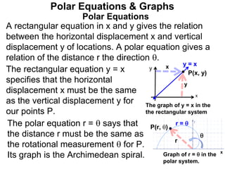 Polar Equations
A rectangular equation in x and y gives the relation
between the horizontal displacement x and vertical
displacement y of locations. A polar equation gives a
relation of the distance r the direction .
Polar Equations & Graphs
The rectangular equation y = x
specifies that the horizontal
displacement x must be the same
as the vertical displacement y for
our points P.
y
y
x
x
P(x, y)
x
P(r, )

r
The graph of y = x in the
the rectangular system
Graph of r =  in the
polar system.
The polar equation r =  says that
the distance r must be the same as
the rotational measurement  for P.
Its graph is the Archimedean spiral.
r = 
y = x
 