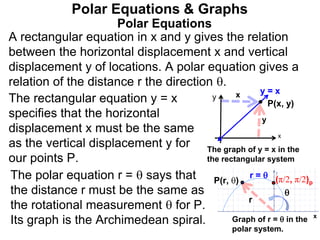 Polar Equations
A rectangular equation in x and y gives the relation
between the horizontal displacement x and vertical
displacement y of locations. A polar equation gives a
relation of the distance r the direction .
Polar Equations & Graphs
The rectangular equation y = x
specifies that the horizontal
displacement x must be the same
as the vertical displacement y for
our points P.
y
y
x
x
P(x, y)
x
P(r, )

r
The graph of y = x in the
the rectangular system
Graph of r =  in the
polar system.
The polar equation r =  says that
the distance r must be the same as
the rotational measurement  for P.
Its graph is the Archimedean spiral.
y = x
(π/2, π/2)p
r = 
 