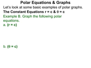 Let’s look at some basic examples of polar graphs.
Polar Equations & Graphs
The Constant Equations r = c &  = c
Example B. Graph the following polar
equations.
a. (r = c)
b. ( = c)
 