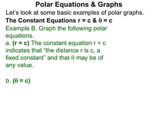 Let’s look at some basic examples of polar graphs.
Polar Equations & Graphs
The Constant Equations r = c &  = c
Example B. Graph the following polar
equations.
a. (r = c) The constant equation r = c
indicates that “the distance r is c, a
fixed constant” and that  may be of
any value.
b. ( = c)
 