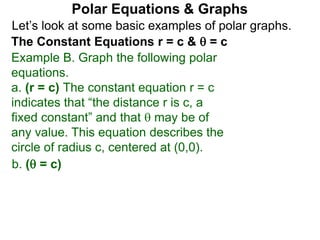 Let’s look at some basic examples of polar graphs.
Polar Equations & Graphs
The Constant Equations r = c &  = c
Example B. Graph the following polar
equations.
a. (r = c) The constant equation r = c
indicates that “the distance r is c, a
fixed constant” and that  may be of
any value. This equation describes the
circle of radius c, centered at (0,0).
b. ( = c)
 
