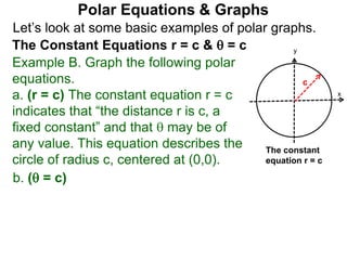 Let’s look at some basic examples of polar graphs.
Polar Equations & Graphs
The Constant Equations r = c &  = c
Example B. Graph the following polar
equations.
a. (r = c) The constant equation r = c
indicates that “the distance r is c, a
fixed constant” and that  may be of
any value. This equation describes the
circle of radius c, centered at (0,0).
x
y
c
The constant
equation r = c
b. ( = c)
 