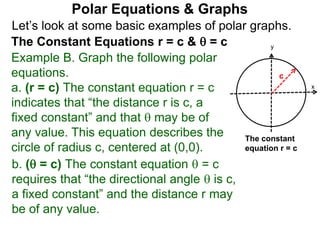 Let’s look at some basic examples of polar graphs.
Polar Equations & Graphs
The Constant Equations r = c &  = c
Example B. Graph the following polar
equations.
a. (r = c) The constant equation r = c
indicates that “the distance r is c, a
fixed constant” and that  may be of
any value. This equation describes the
circle of radius c, centered at (0,0).
x
y
c
The constant
equation r = c
b. ( = c) The constant equation  = c
requires that “the directional angle  is c,
a fixed constant” and the distance r may
be of any value.
 