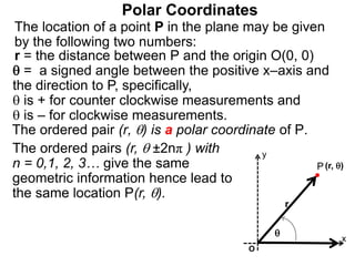 Polar Coordinates
r = the distance between P and the origin O(0, 0)
 = a signed angle between the positive x–axis and
the direction to P, specifically,
 is + for counter clockwise measurements and
 is – for clockwise measurements.
The location of a point P in the plane may be given
by the following two numbers:
The ordered pair (r, ) is a polar coordinate of P.
P
x
(r, )

r
The ordered pairs (r,  ±2nπ ) with
n = 0,1, 2, 3… give the same
geometric information hence lead to
the same location P(r, ).
O
y
 