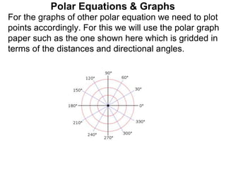 Polar Equations & Graphs
For the graphs of other polar equation we need to plot
points accordingly. For this we will use the polar graph
paper such as the one shown here which is gridded in
terms of the distances and directional angles.
 