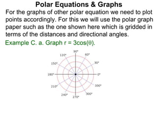 Polar Equations & Graphs
For the graphs of other polar equation we need to plot
points accordingly. For this we will use the polar graph
paper such as the one shown here which is gridded in
terms of the distances and directional angles.
Example C. a. Graph r = 3cos().
 