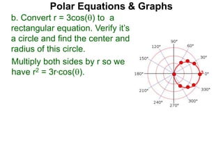 Polar Equations & Graphs
b. Convert r = 3cos() to a
rectangular equation. Verify it’s
a circle and find the center and
radius of this circle.
Multiply both sides by r so we
have r2 = 3r*cos(). 3
 