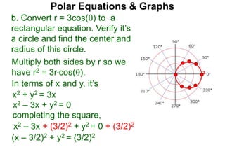 Polar Equations & Graphs
b. Convert r = 3cos() to a
rectangular equation. Verify it’s
a circle and find the center and
radius of this circle.
Multiply both sides by r so we
have r2 = 3r*cos().
In terms of x and y, it’s
x2 + y2 = 3x
x2 – 3x + y2 = 0
completing the square,
x2 – 3x + (3/2)2 + y2 = 0 + (3/2)2
(x – 3/2)2 + y2 = (3/2)2
3
 