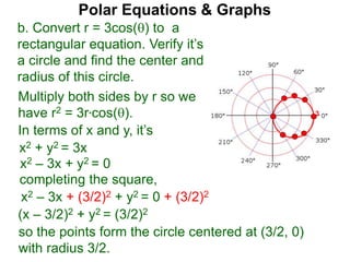 3
Polar Equations & Graphs
b. Convert r = 3cos() to a
rectangular equation. Verify it’s
a circle and find the center and
radius of this circle.
Multiply both sides by r so we
have r2 = 3r*cos().
In terms of x and y, it’s
x2 + y2 = 3x
x2 – 3x + y2 = 0
completing the square,
x2 – 3x + (3/2)2 + y2 = 0 + (3/2)2
(x – 3/2)2 + y2 = (3/2)2
so the points form the circle centered at (3/2, 0)
with radius 3/2.
 