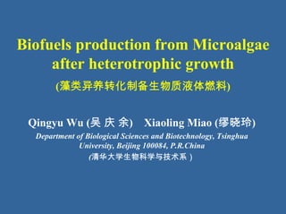 Biofuels production from Microalgae
     after heterotrophic growth
       (藻类异养转化制备生物质液体燃料)


 Qingyu Wu (吴 庆 余) Xiaoling Miao (缪晓玲)
  Department of Biological Sciences and Biotechnology, Tsinghua
              University, Beijing 100084, P.R.China
                 (清华大学生物科学与技术系）
 