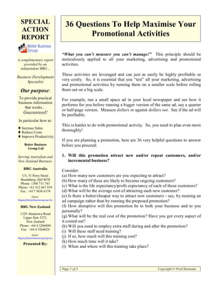 SPECIAL                         36 Questions To Help Maximise Your
  ACTION
  REPORT                                 Promotional Activities

                                “What you can’t measure you can’t manage!” This principle should be
A complimentary report          meticulously applied to all your marketing, advertising and promotional
    provided by an              activities.
  independent BBG…
                                These activities are leveraged and can just as easily be highly profitable as
Business Development
      Specialist
                                very costly. So, it is essential that you “test” all your marketing, advertising
                                and promotional activities by running them on a smaller scale before rolling
  Our purpose:                  them out on a big scale.
To provide practical            For example, run a small space ad in your local newspaper and see how it
business information
                                performs for you before running a bigger version of the same ad, say a quarter
    that works…
                                or half-page version. Measure dollars in against dollars out. See if the ad will
    Guaranteed!
                                be profitable.
In particular how to:
                                This is harder to do with promotional activity. So, you need to plan even more
   Increase Sales
   Reduce Costs
                                thoroughly!
   Improve Productivity
                                If you are planning a promotion, here are 36 very helpful questions to answer
     Better Business            before you proceed:
       Group Ltd

Serving Australian and          1. Will this promotion attract new and/or repeat customers, and/or
New Zealand Business.              incremental business?
    BBG Australia
                                Consider:
  U5, 51 Perry Street           (a) How many new customers are you expecting to attract?
 Bundaberg, Qld 4670            (b) How many of these are likely to become ongoing customers?
 Phone: 1300 711 743
Phone: +61 412 667 559          (c) What is the life expectancy/profit expectancy of each of these customers?
 Fax : +617 3036 6174           (d) What will be the average cost of attracting each new customer?
          Email:                (e) Is there a better/cheaper way to attract new customers - say, by running an
bbgau@betterbusinessgroup.biz
                                ad campaign rather than by running the proposed promotion?
  BBG New Zealand               (f) How disruptive will this promotion be to both your business and to you
                                personally?
 1329 Akatarawa Road
   Upper Hutt 5372.             (g) What will be the real cost of the promotion? Have you got every aspect of
     New Zealand                it costed out?
 Phone: +64 4 5266880           (h) Will you need to employ extra staff during and after the promotion?
  Fax: +64 4 5264024
                                (i) Will these staff need training?
          Email:
bbgnz@betterbusinessgroup.biz
                                (j) If so, how much will this training cost?
                                (k) How much time will it take?
    Presented By:
                                (l) When and where will this training take place?




                                Page 1 of 3                                            Copyright © Fred Steensma
 