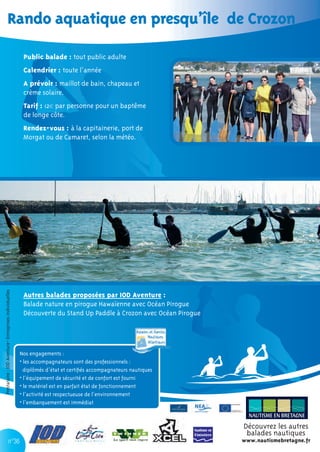 Rando aquatique en presqu’île de Crozon

                                                         Public balade : tout public adulte
                                                         Calendrier : toute l’année
                                                         A prévoir : maillot de bain, chapeau et
                                                         crème solaire.
                                                         Tarif : 12€ par personne pour un baptême
                                                         de longe côte.
                                                         Rendez-vous : à la capitainerie, port de
                                                         Morgat ou de Camaret, selon la météo.
Prestataire : IOD Aventure- Entreprises individuelles




                                                         Autres balades proposées par IOD Aventure :
                                                         Balade nature en pirogue Hawaïenne avec Océan Pirogue
                                                         Découverte du Stand Up Paddle à Crozon avec Océan Pirogue




                                                        Nos engagements :
                                                        • les accompagnateurs sont des professionnels :
                                                          diplômés d’état et certiﬁés accompagnateurs nautiques
                                                        • l’équipement de sécurité et de confort est fourni
                                                        • le matériel est en parfait état de fonctionnement
                                                        • l’activité est respectueuse de l’environnement
                                                        • l’embarquement est immédiat



                                                                                                                     Découvrez les autres
                                                                                                                      balades nautiques
                               n°36                                                                                  www.nautismebretagne.fr
 