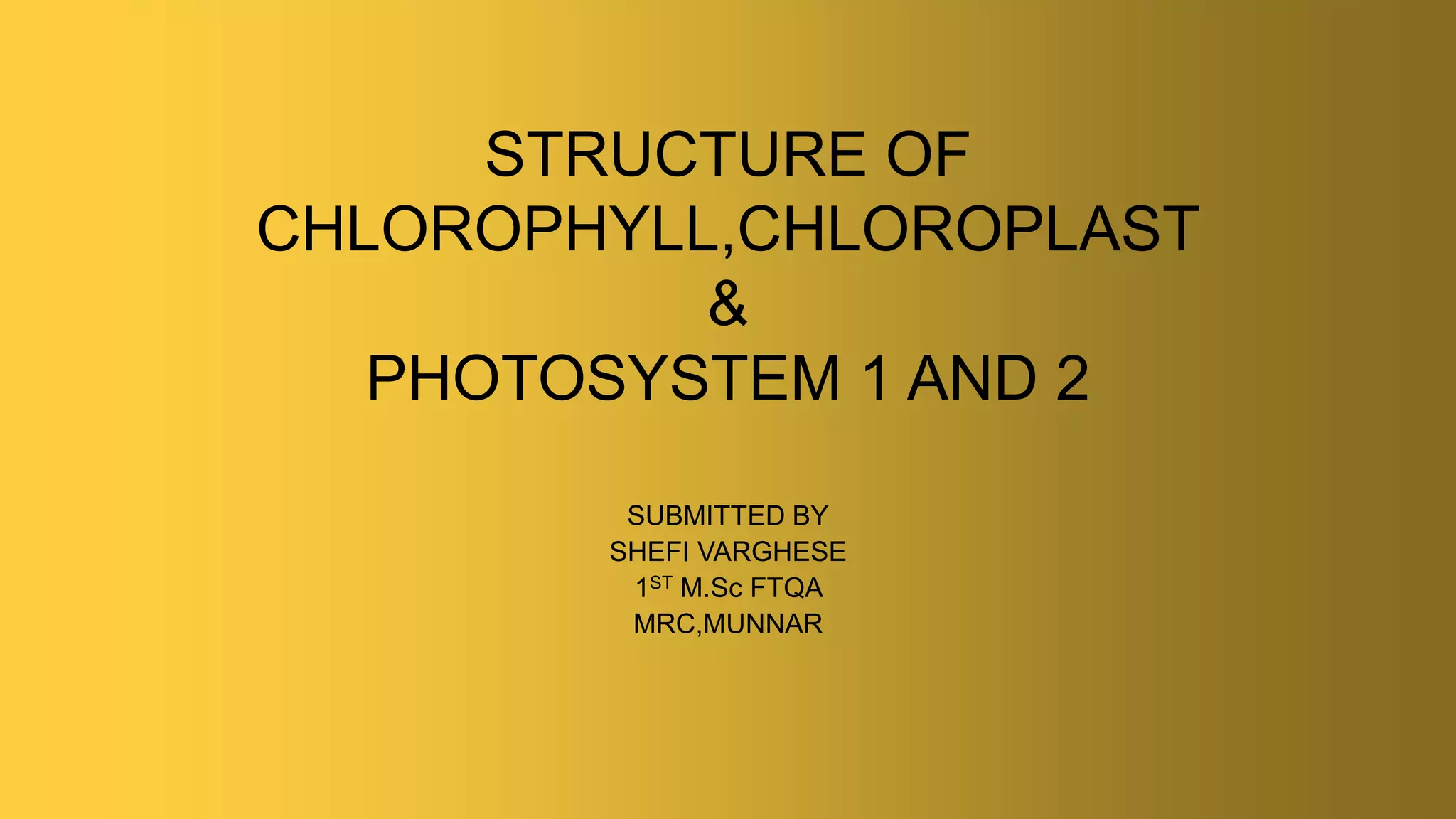 STRUCTURE OF
CHLOROPHYLL,CHLOROPLAST
&
PHOTOSYSTEM 1 AND 2
SUBMITTED BY
SHEFI VARGHESE
1ST M.Sc FTQA
MRC,MUNNAR
 