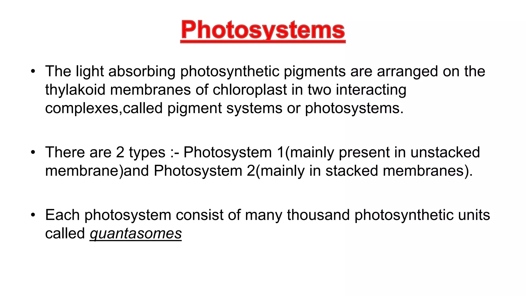 • The light absorbing photosynthetic pigments are arranged on the
thylakoid membranes of chloroplast in two interacting
complexes,called pigment systems or photosystems.
• There are 2 types :- Photosystem 1(mainly present in unstacked
membrane)and Photosystem 2(mainly in stacked membranes).
• Each photosystem consist of many thousand photosynthetic units
called quantasomes
 
