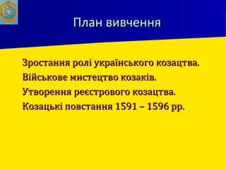 План вивченняПлан вивчення
 Зростання ролі українського козацтва.Зростання ролі українського козацтва.
 Військове мистецтво козаків.Військове мистецтво козаків.
 Утворення реєстрового козацтва.Утворення реєстрового козацтва.
 Козацькі повстання 1591 – 1596 рр.Козацькі повстання 1591 – 1596 рр.
 