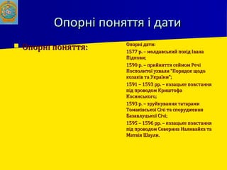 Опорні поняття і датиОпорні поняття і дати
 Опорні поняття:Опорні поняття:
 Опорні дати:Опорні дати:
 1577 р. – молдавський похід Івана1577 р. – молдавський похід Івана
Підкови;Підкови;
 1590 р. – прийняття сеймом Речі1590 р. – прийняття сеймом Речі
Посполитої ухвали “Порядок щодоПосполитої ухвали “Порядок щодо
козаків та України”;козаків та України”;
 1591 – 1593 рр. – козацьке повстання1591 – 1593 рр. – козацьке повстання
під проводом Криштофапід проводом Криштофа
Косинського;Косинського;
 1593 р. – зруйнування татарами1593 р. – зруйнування татарами
Томаківської Січі та спорудженняТомаківської Січі та спорудження
Базавлуцької Січі;Базавлуцької Січі;
 1595 – 1596 рр. – козацьке повстання1595 – 1596 рр. – козацьке повстання
під проводом Северина Наливайка тапід проводом Северина Наливайка та
Матвія Шаули.Матвія Шаули.
 
