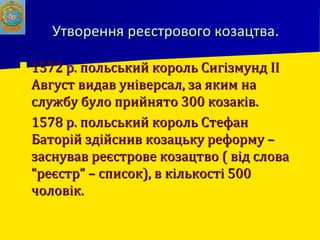Утворення реєстрового козацтва.Утворення реєстрового козацтва.
 1572 р. польський король Сигізмунд ІІ1572 р. польський король Сигізмунд ІІ
Август видав універсал, за яким наАвгуст видав універсал, за яким на
службу було прийнято 300 козаків.службу було прийнято 300 козаків.
 1578 р. польський король Стефан1578 р. польський король Стефан
Баторій здійснив козацьку реформу –Баторій здійснив козацьку реформу –
заснував реєстрове козацтво ( від словазаснував реєстрове козацтво ( від слова
“реєстр” – список), в кількості 500“реєстр” – список), в кількості 500
чоловік.чоловік.
 