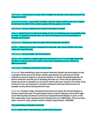 Interviewer - Can you give us some kind of insight into why the Coca-cola truck won't be
coming this year?
(Response) Answer: It just wasn't fundable i'm afraid. Other locations had such a higher
demand and we didn't think a high enough profit was going to be made.
Interviewer - Can we expect to see a return in the years to come?
Answer: Hopeful the truck with be fundable for the next following year and possibly more
to come. If I demand increases than our efforts to bring the truck to local families of
Grimsby will increase.
Interviewer - How do you think the public will feel about this decision?
Answer: I think that the public disappointed especially with young children who often
come out to see the truck.
Interviewer - Are you happy with this decision?
Answer: It's a shame we couldn't get the truck this year so no i'm not happy about this
but there's nothing much that could've been done;hopefullynext year will have a
different outcome.
Interviewer - Thank you verymuch for your time.
Presenter:Now something to gain everyone's attention, Mutant rats have begun to nest
in people’s homes due to the winter months approaching. It’s said that one of this
rodents can grow as large as a cat and are immune to normal household pesticide. So
best to check the next time you're throwing the trash out. These rats are getting into
homes all across Lincolnshire so it's best to check under your house for any nests. If any
are found or you are suspicious it has been advised to call pest control as soon as
possible as they will be dealing with this case.
Presenter:Finally for today, thousand had turned out to watch the firework display at
Pleasure Island last week. The park played host to a mixed halloween and bonfire night
event which quickly became one of the area's largest firework displays in years. In the
first couple days it was mentioned that it already sold over 4,000 tickets. The event was a
major success in many people's opinion raising a large amount, of £60,000.
Vox pop (Positive & Negative opinions)
Reply: I didn’t think it was the best it could've been this year.
 