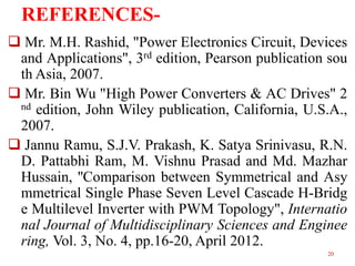 REFERENCES Mr. M.H. Rashid, "Power Electronics Circuit, Devices
and Applications", 3rd edition, Pearson publication sou
th Asia, 2007.
 Mr. Bin Wu "High Power Converters & AC Drives" 2
nd edition, John Wiley publication, California, U.S.A.,
2007.
 Jannu Ramu, S.J.V. Prakash, K. Satya Srinivasu, R.N.
D. Pattabhi Ram, M. Vishnu Prasad and Md. Mazhar
Hussain, ''Comparison between Symmetrical and Asy
mmetrical Single Phase Seven Level Cascade H-Bridg
e Multilevel Inverter with PWM Topology", Internatio
nal Journal of Multidisciplinary Sciences and Enginee
ring, Vol. 3, No. 4, pp.16-20, April 2012.
20

 