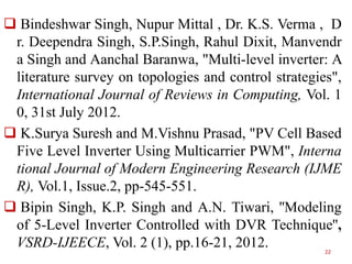 Bindeshwar Singh, Nupur Mittal , Dr. K.S. Verma , D
r. Deependra Singh, S.P.Singh, Rahul Dixit, Manvendr
a Singh and Aanchal Baranwa, "Multi-level inverter: A
literature survey on topologies and control strategies",
International Journal of Reviews in Computing, Vol. 1
0, 31st July 2012.
 K.Surya Suresh and M.Vishnu Prasad, "PV Cell Based
Five Level Inverter Using Multicarrier PWM", Interna
tional Journal of Modern Engineering Research (IJME
R), Vol.1, Issue.2, pp-545-551.
 Bipin Singh, K.P. Singh and A.N. Tiwari, ''Modeling
of 5-Level Inverter Controlled with DVR Technique'',
VSRD-IJEECE, Vol. 2 (1), pp.16-21, 2012.
22

 
