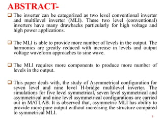 ABSTRACT The inverter can be categorized as two level conventional inverter
and multilevel inverter (MLI). These two level (conventional)
inverters have many drawbacks particularly for high voltage and
high power applications.
 The MLI is able to provide more number of levels in the output. The
harmonics are greatly reduced with increase in levels and output
voltage waveform approaches to sine wave.
 The MLI requires more components to produce more number of
levels in the output.
 This paper deals with, the study of Asymmetrical configuration for
seven level and nine level H-bridge multilevel inverter. The
simulations for five level symmetrical, seven level symmetrical and
asymmetrical and nine level asymmetrical configurations are carried
out in MATLAB. It is observed that, asymmetric MLI has ability to
provide more pure output without increasing the structure compared
to symmetrical MLI.
3

 