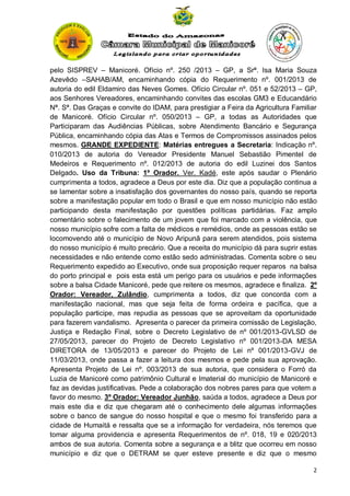 pelo SISPREV – Manicoré. Ofício nº. 250 /2013 – GP, a Srª. Isa Maria Souza
Azevêdo –SAHAB/AM, encaminhando cópia do Requerimento nº. 001/2013 de
autoria do edil Eldamiro das Neves Gomes. Ofício Circular nº. 051 e 52/2013 – GP,
aos Senhores Vereadores, encaminhando convites das escolas GM3 e Educandário
Nª. Sª. Das Graças e convite do IDAM, para prestigiar a Feira da Agricultura Familiar
de Manicoré. Ofício Circular nº. 050/2013 – GP, a todas as Autoridades que
Participaram das Audiências Públicas, sobre Atendimento Bancário e Segurança
Pública, encaminhando cópia das Atas e Termos de Compromissos assinados pelos
mesmos. GRANDE EXPEDIENTE: Matérias entregues a Secretaria: Indicação nº.
010/2013 de autoria do Vereador Presidente Manuel Sebastião Pimentel de
Medeiros e Requerimento nº. 012/2013 de autoria do edil Luzinei dos Santos
Delgado. Uso da Tribuna: 1º Orador. Ver. Kadé, este após saudar o Plenário
cumprimenta a todos, agradece a Deus por este dia. Diz que a população continua a
se lamentar sobre a insatisfação dos governantes do nosso país, quando se reporta
sobre a manifestação popular em todo o Brasil e que em nosso município não estão
participando desta manifestação por questões políticas partidárias. Faz amplo
comentário sobre o falecimento de um jovem que foi marcado com a violência, que
nosso município sofre com a falta de médicos e remédios, onde as pessoas estão se
locomovendo até o município de Novo Aripunã para serem atendidos, pois sistema
do nosso município é muito precário. Que a receita do município dá para suprir estas
necessidades e não entende como estão sedo administradas. Comenta sobre o seu
Requerimento expedido ao Executivo, onde sua proposição requer reparos na balsa
do porto principal e pois esta está um perigo para os usuários e pede informações
sobre a balsa Cidade Manicoré, pede que reitere os mesmos, agradece e finaliza. 2º
Orador: Vereador, Zulândio, cumprimenta a todos, diz que concorda com a
manifestação nacional, mas que seja feita de forma ordeira e pacífica, que a
população participe, mas repudia as pessoas que se aproveitam da oportunidade
para fazerem vandalismo. Apresenta o parecer da primeira comissão de Legislação,
Justiça e Redação Final, sobre o Decreto Legislativo de nº 001/2013-GVLSD de
27/05/2013, parecer do Projeto de Decreto Legislativo nº 001/2013-DA MESA
DIRETORA de 13/05/2013 e parecer do Projeto de Lei nº 001/2013-GVJ de
11/03/2013, onde passa a fazer a leitura dos mesmos e pede pela sua aprovação.
Apresenta Projeto de Lei nº. 003/2013 de sua autoria, que considera o Forró da
Luzia de Manicoré como patrimônio Cultural e Imaterial do município de Manicoré e
faz as devidas justificativas. Pede a colaboração dos nobres pares para que votem a
favor do mesmo. 3º Orador: Vereador Junhão, saúda a todos, agradece a Deus por
mais este dia e diz que chegaram até o conhecimento dele algumas informações
sobre o banco de sangue do nosso hospital e que o mesmo foi transferido para a
cidade de Humaitá e ressalta que se a informação for verdadeira, nós teremos que
tomar alguma providencia e apresenta Requerimentos de nº. 018, 19 e 020/2013
ambos de sua autoria. Comenta sobre a segurança e a blitz que ocorreu em nosso
município e diz que o DETRAM se quer esteve presente e diz que o mesmo
2

 