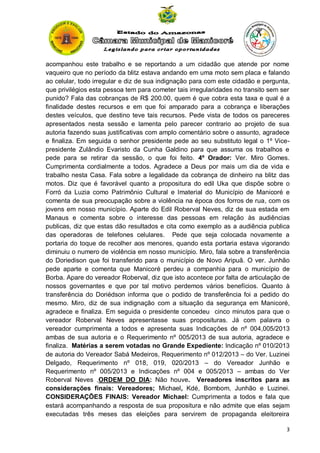 acompanhou este trabalho e se reportando a um cidadão que atende por nome
vaqueiro que no período da blitz estava andando em uma moto sem placa e falando
ao celular, todo irregular e diz de sua indignação para com este cidadão e pergunta,
que privilégios esta pessoa tem para cometer tais irregularidades no transito sem ser
punido? Fala das cobranças de R$ 200.00, quem é que cobra esta taxa e qual é a
finalidade destes recursos e em que foi amparado para a cobrança e liberações
destes veículos, que destino teve tais recursos. Pede vista de todos os pareceres
apresentados nesta sessão e lamenta pelo parecer contrario ao projeto de sua
autoria fazendo suas justificativas com amplo comentário sobre o assunto, agradece
e finaliza. Em seguida o senhor presidente pede ao seu substituto legal o 1º Vicepresidente Zulândio Evaristo da Cunha Galdino para que assuma os trabalhos e
pede para se retirar da sessão, o que foi feito. 4º Orador: Ver. Miro Gomes.
Cumprimenta cordialmente a todos. Agradece a Deus por mais um dia de vida e
trabalho nesta Casa. Fala sobre a legalidade da cobrança de dinheiro na blitz das
motos. Diz que é favorável quanto a propositura do edil Uka que dispõe sobre o
Forró da Luzia como Patrimônio Cultural e Imaterial do Município de Manicoré e
comenta de sua preocupação sobre a violência na época dos forros de rua, com os
jovens em nosso município. Aparte do Edil Roberval Neves, diz de sua estada em
Manaus e comenta sobre o interesse das pessoas em relação às audiências
publicas, diz que estas dão resultados e cita como exemplo as a audiência publica
das operadoras de telefones celulares. Pede que seja colocada novamente a
portaria do toque de recolher aos menores, quando esta portaria estava vigorando
diminuiu o numero de violência em nosso município. Miro, fala sobre a transferência
do Doriedison que foi transferido para o município de Novo Aripuã. O ver. Junhão
pede aparte e comenta que Manicoré perdeu a companhia para o município de
Borba. Apare do vereador Roberval, diz que isto acontece por falta de articulação de
nossos governantes e que por tal motivo perdemos vários benefícios. Quanto à
transferência do Doriédson informa que o podido de transferência foi a pedido do
mesmo. Miro, diz de sua indignação com a situação da segurança em Manicoré,
agradece e finaliza. Em seguida o presidente concedeu cinco minutos para que o
vereador Roberval Neves apresentasse suas proposituras. Já com palavra o
vereador cumprimenta a todos e apresenta suas Indicações de nº 004,005/2013
ambas de sua autoria e o Requerimento nº 005/2013 de sua autoria, agradece e
finaliza. Matérias a serem votadas no Grande Expediente: Indicação nº 010/2013
de autoria do Vereador Sabá Medeiros, Requerimento nº 012/2013 – do Ver. Luzinei
Delgado, Requerimento nº 018, 019, 020/2013 – do Vereador Junhão e
Requerimento nº 005/2013 e Indicações nº 004 e 005/2013 – ambas do Ver
Roberval Neves .ORDEM DO DIA: Não houve. Vereadores inscritos para as
considerações finais: Vereadores; Michael, Kdé, Bombom, Junhão e Luzinei.
CONSIDERAÇÕES FINAIS: Vereador Michael: Cumprimenta a todos e fala que
estará acompanhando a resposta de sua propositura e não admite que elas sejam
executadas três meses das eleições para servirem de propaganda eleitoreira
3

 