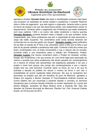 agradece e finaliza; Vereador Kadé, fala sobre a manifestação nacional e sita frases
que encaixam na realidades de muitas cidades e parabeniza o vereador Roberval
sobre a folha de pagamento que este regime e enganador. lamenta sobre a perca
do banco de sangue e diz que não deveríamos perder, pois acabaríamos caindo no
esquecimento. Comenta sobre o pagamento dos Professores que estão recebendo
com duas cadeiras 1.500 e os outros não estão recebendo a mesma quantia.
Vereador Bombom, comenta também sobre a lotação e diz que cometem varias
irregularidade, pois vários professores que tem a capacidade de esta exercendo o
cargo não estão ocupando. Faz comentários onde varais escolas deveriam ser
construída com os recursos gasto com aluguel. Vereador Junhão, pede justificativa
de sai falta na sessão de 2ª feira e faz comentário sobre a blitz que foi feita e que
esta foi de grande validade e parabeniza esta ação. Comenta a lista dos nomes que
foram contempladas com na bolsa Universitária e que a mesma não foi enviada.
Comenta sobre a sua propositura sobre a lotação dos Professores, finaliza.
Vereador Luzinei, Faz breves comentário sobre o Projeto do Vereador Junhão,
lotação dos Professores e diz que precisa ver uma forma legal para aprovação do
mesmo e acredita que vários professores não teriam passado por constrangimento
se a mesma lei tivesse sido apresentada nas legislaturas passadas e diz que o
projeto é muito bom porque visa corrigir tais constrangimentos e que o mesmo
projeto terá seu voto favorável. Comenta sobre os forros de rua e diz que foi
acertada a decisão do prefeito em reduzir o numero de forros e com isso a
probabilidade de ocorrer acedentes fatais diminuem. Diz que os vereadores tem
aprovados os projetos que são em beneficio do povo de Manicoré, agradece e
finaliza. Em seguida o Senhor Vereador 2º Vice-Presidente Zulândio Evaristo da
Cunha Galdino deu por encerrada a presente Sessão e convidou os senhores
Vereadores para a próxima Sessão Ordinária no horário regimental. Eu Luzinei dos
Santos Delgado, secretário da Mesa Diretora lavrei a presente Ata. Sala das
Sessões da Câmara Municipal de Manicoré, Plenário Ver. Prof. Emanuel Colares
Duarte, em 25 de junho de 2013.

4

 