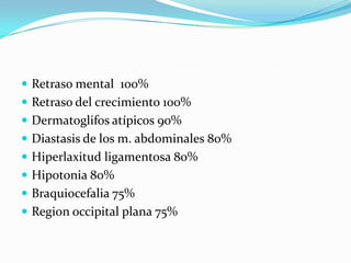Retraso mental  100%Retraso del crecimiento 100%Dermatoglifos atípicos 90%Diastasis de los m. abdominales 80%Hiperlaxitud ligamentosa 80%Hipotonia 80%Braquiocefalia 75%Region occipital plana 75%