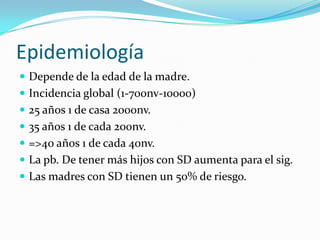 EpidemiologíaDepende de la edad de la madre.Incidencia global (1-700nv-10000)25 años 1 de casa 2000nv.35 años 1 de cada 200nv.=>40 años 1 de cada 40nv.La pb. De tener más hijos con SD aumenta para el sig.Las madres con SD tienen un 50% de riesgo.