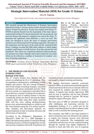 International Journal of Trend in Scientific Research and Development (IJTSRD)
Volume 7 Issue 2, March-April 2023 Available Online: www.ijtsrd.com e-ISSN: 2456 – 6470
@ IJTSRD | Unique Paper ID – IJTSRD53996 | Volume – 7 | Issue – 2 | March-April 2023 Page 276
Strategic Intervention Material (SIM) for Grade 11 Science
Gica M. Tugbong
Senior High School Teacher, Don Andres Soriano National High School, Toledo, Philippines
ABSTRACT
This research assessed the effectiveness of Strategic Intervention
Material for Grade 11 Science at Don Andres Soriano National High
School, Toledo City Division. Twenty-one students from Grade 11-
STEM (Academic Strand) were the respondents of the study. Quasi-
experimental method of research particularly the one-group pre and
post-test design with purposive sampling was used in the study. To
determine the significant mean difference, a t-test was used. The
study was designed to assess the status of strategic intervention
material as an instructional tool for learning acquisition. The topics of
the experiment were the layers of the earth and the continental drift
theory. Findings revealed that SIM aided students to obtain higher
academic performance in Earth Science. Post-data rejected the null
hypothesis. Thus, there was a significant difference between the pre-
test and post-test results. Strategic intervention materials were made
which can be utilized as a medium of instruction for students’ new
way of learning acquisition.
KEYWORDS: Teaching Science Strategic Intervention Material,
STEM, quasi-experimental method, Toledo City, Cebu, Philippines
How to cite this paper: Gica M.
Tugbong "Strategic Intervention
Material (SIM) for Grade 11 Science"
Published in
International Journal
of Trend in
Scientific Research
and Development
(ijtsrd), ISSN: 2456-
6470, Volume-7 |
Issue-2, April 2023,
pp.276-292, URL:
www.ijtsrd.com/papers/ijtsrd53996.pdf
Copyright © 2023 by author (s) and
International Journal of Trend in
Scientific Research and Development
Journal. This is an
Open Access article
distributed under the
terms of the Creative Commons
Attribution License (CC BY 4.0)
(http://creativecommons.org/licenses/by/4.0)
1. THE PROBLEM AND ITS SCOPE
INTRODUCTION
Rationale of the Study
The 21st
century learners have changed with the
advent on embarking the K to 12 curriculum. They
are regarded as communicative, collaborative, critical
thinkers and creative. The new concept of learners
calls for the change of teaching strategies, classroom
experiences and various meaningful activities. With
this new concept, it is important to remember that in
lesson delivery, a teacher is looking into an educative
and interactive pool of making learners to become
scientifically literate for them to develop the higher
cognitive skills while using their innate mastered
skills with fun. Also, making teaching-learning
process easy and promoting hands-on, minds-on and
life- long learning among the 21st century learners.
Thus, strategies and intervention materials are
deemed important in order to facilitate efficiency and
effectiveness of instruction.
According to the Philippine’s Department of
Education’s Order No. 9, s. 2005 highlights to
address the deteriorating quality of education through
instituting measures to increase engaged time-on-task
and ensuring compliance therewith. Enrichment and
remediation classes and individual instruction shall be
encouraged to support teaching and learning.
The strategic intervention materials, commonly
known as SIM is an instructional material designed to
reteach and relearn the lessons or concepts which are
least mastered by students specially in Sciences
subjects. It requires least teacher supervision. SIM
must be easy to reproduce and for time allotment
intended only for 1 period or 2 periods. The design
should be original (Procarpio, 2015).
The basic parts of SIM are intricately designed to
offer challenging and interesting activities for
independent learning. It is a useful tool for the
teachers and administrators in order to enhance study
habit as well as facilitate the learning process.
The researcher used SIM as first hand material to
deliver instruction and to be utilized by the students
to acquire new learning. Lessons were delivered
through SIM instruction. The manipulation and
exploration and discovery of new acquired learning
through the material were highly emphasized. It
directed to teach and offer new way of acquiring
IJTSRD53996
 