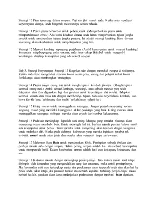 Strategi 10 Pisau tersarung dalam senyum. Puji dan jilat musuh anda. Ketika anda mendapat
kepercayaan darinya, anda bergerak melawannya secara rahasia.
Strategi 11 Pohon prem berkorban untuk pohon persik. (Mengorbankan perak untuk
mempertahankan emas.) Ada suatu keadaan dimana anda harus mengorbankan tujuan jangka
pendek untuk mendapatkan tujuan jangka panjang. Ini adalah strategi kambing hitam dimana
seseorang akan dikorbankan untuk menyelamatkan yang lain.
Strategi 12 Mencuri kambing sepanjang perjalanan (Ambil kesempatan untuk mencuri kambing.)
Sementara tetap berpegang pada rencana, anda harus cukup fleksibel untuk mengambil
keuntungan dari tiap kesempatan yang ada sekecil apapun.
Bab 3. Strategi Penyerangan Strategi 13 Kagetkan ular dengan memukul rumput di sekitarnya.
Ketika anda tidak mengetahui rencana lawan secara jelas, serang dan pelajari reaksi lawan.
Perilakunya akan membongkar strateginya.
Strategi 14 Pinjam mayat orang lain untuk menghidupkan kembali jiwanya. (Menghidupkan
kembali orang mati.) Ambil sebuah lembaga, teknologi, atau sebuah metode yang telah
dilupakan atau tidak digunakan lagi dan gunakan untuk kepentingan diri sendiri. Hidupkan
kembali sesuatu dari masa lalu dengan memberinya tujuan baru atau terjemahkan kembali, dan
bawa ide-ide lama, kebiasaan, dan tradisi ke kehidupan sehari-hari.
Strategi 15 Giring macan untuk meninggalkan sarangnya. Jangan pernah menyerang secara
langsung musuh yang memiliki keunggulan akibat posisinya yang baik. Giring mereka untuk
meninggalkan sarangnya sehingga mereka akan terjauh dari sumber kekuatannya.
Strategi 16 Pada saat menangkap, lepaslah satu orang. Mangsa yang tersudut biasanya akan
menyerang secara membabi buta. Untuk mencegah hal ini, biarkan musuh percaya bahwa masih
ada kesempatan untuk bebas. Hasrat mereka untuk menyerang akan teredam dengan keinginan
untuk melarikan diri. Ketika pada akhirnya kebebasan yang mereka inginkan tersebut tak
terbukti, moral musuh akan jatuh dan mereka akan menyerah tanpa perlawanan.
Strategi 17 Melempar Batu Bata untuk mendapatkan Giok. Persiapkan sebuah jebakan dan
perdaya musuh anda dengan umpan. Dalam perang, umpan adalah ilusi atas sebuah kesempatan
untuk memperoleh hasil. Dalam keseharian, umpan adalah ilusi atas kekayaan, kekuasaan, dan
sex.
Strategi 18 Kalahkan musuh dengan menangkap pemimpinnya. Jika tentara musuh kuat tetapi
dipimpin oleh komandan yang mengandalkan uang dan ancaman, maka ambil pemimpinnya.
Jika komandan mati atau tertangkap maka sisa pasukannya akan terpecah belah atau akan lari ke
pihak anda. Akan tetapi jika pasukan terikat atas sebuah loyalitas terhadap pimpinannya, maka
berhati-hatilah, pasukan akan dapat melanjutkan perlawanan dengan motivasi balas dendam.
 