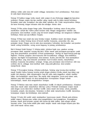 akhirnya terlalu yakin akan diri sendiri sehingga menurunkan level pertahanannya. Pada situasi
ini anda dapat menyerangnya.
Strategi 28 Jauhkan tangga ketika musuh telah sampai di atas (Seberangi sungai dan hancurkan
jembatan.) Dengan umpan dan tipu muslihat giring musuh anda ke dalam daerah berbahaya.
Kemudian putus jalur komunikasi dan jalan untuk melarikan diri. Untuk menyelamatkan dirinya,
dia harus bertarung dengan kekuatan anda dan sekaligus elemen alam.
Strategi 29 Hias pohon dengan bunga palsu. Menempelkan kembang sutera di atas pohon
memberikan sebuah ilusi bahwa pohon tersebut sehat. Dengan menggunakan muslihat dan
penyamaran akan membuat sesuatu yang tak berarti tampak berharga; tak mengancam kelihatan
berbahaya; bukan apa-apa kelihatan berguna.
Strategi 30 Buat tuan rumah dan tamu bertukar tempat. Kalahkan musuh dari dalam dengan
menyusup ke dalam benteng lawan di bawah muslihat kerjasama, penyerahan diri, atau
perjanjian damai. Dengan cara ini anda akan menemukan kelemahan dan kemudian saat pasukan
musuh sedang beristirahat, serang secara langsung ke jantung pertahanannya.
Bab 6 Strategi Kalah Strategi 31 Jebakan indah. (jebakan bujuk rayu, gunakan seorang
perempuan untuk menjebak seorang laki-laki.) Kirim musuh anda perempuan-perempuan cantik
yang akan menyebabkan perselisihan di basis pertahanannya. Strategi ini dapat bekerja pada tiga
tingkatan. Pertama, penguasa akan terpesona oleh kecantikannya sehingga akan melalaikan
tugasnya dan tingkat kewaspadaannya akan menurun. Kedua, para laki-laki akan menunjukkan
sikap agresifnya yang akan menyulut perselisihan kecil di antara mereka, menyebabkan
lemahnya kerjasama dan jatuhnya semangat. Ketiga, para perempuan akan termotivasi oleh rasa
cemburu dan iri, sehingga akan membuat intrik yang pada gilirannya akan semakin
memperburuk situasi.
Strategi 32 Kosongkan benteng. (Jebakan psikologis, benteng yang kosong akan membuat
musuh berpikir bahwa benteng tersebut penuh dengan jebakan.) Ketika musuh kuat dalam segi
jumlah dan situasinya tidak menuntungkan bagi diri anda, maka tanggalkan seluruh muslihat
militer dan bertindaklah seperti biasa. Jika musuh tidak mengetahui secara pasti situasi anda,
tindakan yang tidak biasanya ini akan meningkatkan kewaspadaan. Dengan sebuah
keberuntungan, musuh akan mengendorkan serangan.
Strategi 33 Biarkan mata-mata musuh menyebarkan konflik di wilayah pertahanannya. (Gunakan
mata-mata musuh untuk menyebarkan informasi palsu.) Perlemah kemampuan tempur musuh
anda dengan secara diam-diam membuat konflik antara musuh dan teman, sekutu, penasihat,
komandan, prajurit, dan rakyatnya. Sementara ia sibuk untuk menyelesaikan konflik internalnya,
kemampuan tempur dan bertahannya akan melemah.
Strategi 34 Lukai diri sendiri untuk mendapatkan kepercayaan musuh. (Masuk pada jebakan;
jadilah umpan.) Berpura-pura terluka akan mengakibatkan dua kemungkinan. Kemungkinan
pertama, musuh akan bersantai sejenak oleh karena dia tidak melihat anda sebagai sebuah
ancaman serius. Yang kedua adalah jalan untuk menjilat musuh anda dengan berpura-pura luka
oleh sebab musuh merasa aman.
 