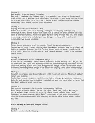 Strategi 1 
Perdaya Langit untuk melewati Samudera. 
Bergerak di kegelapan dan bayang-bayang, menggunakan tempat-tempat tersembunyi, 
atau bersembunyi di belakang layar hanya akan menarik kecurigaan. Untuk memperlemah 
pertahanan musuh anda harus bertindak di tempat terbuka menyembunyikan maksud 
tersembunyi anda dengan aktivitas biasa sehari-hari. 
Strategi 2 
Kepung Wei untuk menyelamatkan Zhao. 
Ketika musuh terlalu kuat untuk diserang, seranglah sesuatu yang berharga yang 
dimilikinya. Ketahui bahwa musuh tidak selalu kuat di semua hal. Entah dimana, pasti ada 
celah di antara senjatanya, kelemahan pasti dapat diserang. Dengan kata lain, anda dapat 
menyerang sesuatu yang berhubungan atau dianggap berharga oleh musuh untuk 
melemahkannya secara psikologis. 
Strategi 3 
Pinjam tangan seseorang untuk membunuh. (Bunuh dengan pisau pinjaman.) 
Serang dengan menggunakan kekuatan pihak lain (karena kekuatan yang minim atau tidak 
ingin menggunakan kekuatan sendiri). Perdaya sekutu untuk menyerang musuh, sogok 
aparat musuh untuk menjadi pengkhianat, atau gunakan kekuatan musuh untuk melawan 
dirinya sendiri. 
Strategi 4 
Buat musuh kelelahan sambil menghemat tenaga. 
Adalah sebuah keuntungan, merencanakan waktu dan tempat pertempuran. Dengan cara 
ini, anda akan tahu kapan dan di mana pertempuran akan berlangsung, sementara musuh 
anda tidak. Dorong musuh anda untuk menggunakan tenaga secara sia-sia sambil anda 
mengumpulkan/menghemat tenaga. Saat ia lelah dan bingung, anda dapat menyerangnya. 
Strategi 5 
Gunakan kesempatan saat terjadi kebakaran untuk merampok lainnya. (Merampok sebuah 
rumah yang terbakar.) 
Saat sebuah negara mengalami konflik internal, ketika terjangkit penyakit dan kelaparan, 
ketika korupsi dan kejahatan merajalela, maka ia tidak akan bisa menghadapi ancaman dari 
luar. Inilah waktunya untuk menyerang. 
Strategi 6 
Berpura-pura menyerang dari timur dan menyeranglah dari barat. 
Pada tiap pertempuran, elemen dari sebuah kejutan dapat menghasilkan keuntungan 
ganda. Bahkan ketika berhadapan langsung dengan musuh, kejutan masih dapat 
digunakan dengan melakukan penyerangan saat mereka lengah. Untuk melakukannya, 
anda harus membuat perkiraan akan apa yang ada dalam benak musuh melalui sebuah 
tipu daya. 
Bab 2. Strategi Berhadapan dengan Musuh 
Strategi 7 
Buatlah sesuatu untuk hal kosong. 
 