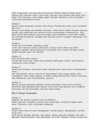 Anda menggunakan tipu daya yang sama dua kali. Setelah breaksi terhadap tipuan 
pertama dan –biasanya- kedua, musuh akan ragu-ragu untuk bereaksi pada tipuan yang 
ketiga. OLeh karenanya, tipuan ketiga adalah serangan sebenarnya untuk menangkap 
musuh saat pertahanannya lemah. 
Strategi 8 
Secara rahasia pergunakan lintasan Chen Chang. (Perbaiki jalan utama untuk mengambil 
jalan lain.) 
Serang musuh dengan dua kekuatan konvergen. Yang pertama adalah serangan langsung, 
sesuatu yang sangat jelas dan membuat musuh mempersiapkan pertahanannya. Yang 
kedua secara tidak langsung, sebuah serangan yang menakutkan, musuh tidak mengira 
dan membagi kekuatannya sehingga pada saat-saat terakhir mengalami kebingungan dan 
kemalangan. 
Strategi 9 
Pantau api yang terbakar sepanjang sungai. 
Tunda untuk memasuki wilayah pertempuran sampai seluruh pihak yang bertikai 
mengalami kelelahan akibat pertempuran yang terjadi antar mereka. Kemudian serang 
dengan kekuatan penuh dan habiskan. 
Strategi 10 
Pisau tersarung dalam senyum. 
Puji dan jilat musuh anda. Ketika anda mendapat kepercayaan darinya, anda bergerak 
melawannya secara rahasia. 
Strategi 11 
Pohon prem berkorban untuk pohon persik. (Mengorbankan perak untuk mempertahankan 
emas.) 
Ada suatu keadaan dimana anda harus mengorbankan tujuan jangka pendek untuk 
mendapatkan tujuan jangka panjang. Ini adalah strategi kambing hitam dimana seseorang 
akan dikorbankan untuk menyelamatkan yang lain. 
Strategi 12 
Mencuri kambing sepanjang perjalanan (Ambil kesempatan untuk mencuri kambing.) 
Sementara tetap berpegang pada rencana, anda harus cukup fleksibel untuk mengambil 
keuntungan dari tiap kesempatan yang ada sekecil apapun. 
Bab 3. Strategi Penyerangan 
Strategi 13 
Kagetkan ular dengan memukul rumput di sekitarnya. 
Ketika anda tidak mengetahui rencana lawan secara jelas, serang dan pelajari reaksi 
lawan. Perilakunya akan membongkar strateginya. 
Strategi 14 
Pinjam mayat orang lain untuk menghidupkan kembali jiwanya. (Menghidupkan kembali 
orang mati.) 
Ambil sebuah lembaga, teknologi, atau sebuah metode yang telah dilupakan atau tidak 
digunakan lagi dan gunakan untuk kepentingan diri sendiri. Hidupkan kembali sesuatu dari 
 