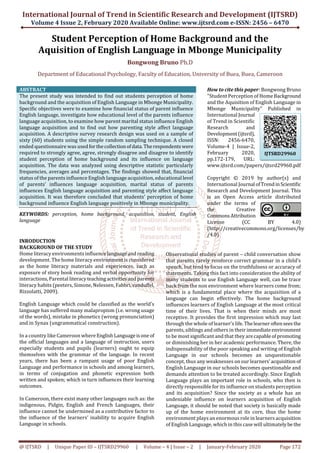 International Journal of Trend in Scientific Research and Development (IJTSRD)
Volume 4 Issue 2, February 2020 Available Online: www.ijtsrd.com e-ISSN: 2456 – 6470
@ IJTSRD | Unique Paper ID – IJTSRD29960 | Volume – 4 | Issue – 2 | January-February 2020 Page 172
Student Perception of Home Background and the
Aquisition of English Language in Mbonge Municipality
Bongwong Bruno Ph.D
Department of Educational Psychology, Faculty of Education, University of Buea, Buea, Cameroon
ABSTRACT
The present study was intended to find out students perception of home
background and the acquisition of English Language in Mbonge Municipality.
Specific objectives were to examine how financial status of parent influence
English language, investigate how educational level of the parents influence
language acquisition, to examine how parent marital status influence English
language acquisition and to find out how parenting style affect language
acquisition. A descriptive survey research design was used on a sample of
sixty (60) students using the simple random sampling technique. A closed
ended questionnaire was usedforthecollectionofdata.Therespondentswere
required to strongly agree, agree, strongly disagree and disagree to identify
student perception of home background and its influence on language
acquisition. The data was analyzed using descriptive statistic particularly
frequencies, averages and percentages. The findings showed that, financial
status of the parents influence English language acquisition, educational level
of parents’ influences language acquisition, marital status of parents
influences English language acquisition and parenting style affect language
acquisition. It was therefore concluded that students’ perception of home
background influence English language positively in Mbonge municipality.
KEYWORDS: perception, home background, acquisition, student, English
language
How to cite this paper: Bongwong Bruno
"Student Perception of Home Background
and the Aquisition of English Language in
Mbonge Municipality" Published in
International Journal
of Trend in Scientific
Research and
Development(ijtsrd),
ISSN: 2456-6470,
Volume-4 | Issue-2,
February 2020,
pp.172-179, URL:
www.ijtsrd.com/papers/ijtsrd29960.pdf
Copyright © 2019 by author(s) and
International Journal ofTrendinScientific
Research and Development Journal. This
is an Open Access article distributed
under the terms of
the Creative
CommonsAttribution
License (CC BY 4.0)
(http://creativecommons.org/licenses/by
/4.0)
INRODUCTION
BACKGROUND OF THE STUDY
Home literacy environments influencelanguageandreading
development. The home literacy environment is considered
as the home literacy materials and experiences, such as
exposure of story book reading and verbal opportunity for
interactions, Parental literacyteachingactivities andparents
literacy habits (peeters, Simone, Nelessen, Fabbri,vanduffel,
Rizzolatti, 2009).
English Language which could be classified as the world’s
language has suffered many malapropism (i.e. wrong usage
of the words), mistake in phonetics (wrong pronunciation)
and in Synax (ungrammatical construction).
In a country like Cameroon whereEnglishLanguageisone of
the official languages and a language of instruction, users
especially students and pupils (learners) ought to equip
themselves with the grammar of the language. In recent
years, there has been a rampant usage of poor English
Language and performance in schools and among learners,
in terms of conjugation and phonetic expression both
written and spoken; which in turn influences their learning
outcomes.
In Cameroon, there exist many other languages such as: the
indigenous, Pidgin, English and French Languages, their
influence cannot be undermined as a contributive factor to
the influence of the learners’ inability to acquire English
Language in schools.
Observational studies of parent – child conversation show
that parents rarely reinforce correct grammar in a child’s
speech, but tend to focus on the truthfulness or accuracy of
statements. Taking this fact into consideration the ability of
many students to use English Language well, can be trace
back from the non environment where learners come from;
which is a fundamental place where the acquisition of a
language can begin effectively. The home background
influences learners of English Language at the most critical
time of their lives. That is when their minds are most
receptive. It provides the first impression which may last
through the whole of learner’s life. Thelearneroftenseesthe
parents, siblings and others in their immediateenvironment
to be most significant and that they arecapableof promoting
or diminishing her in her academic performance. There, the
indispensability of the poor speaking and writing of English
Language in our schools becomes an unquestionable
concept, thus any weaknesses on our learners’acquisition of
English Language in our schools becomes questionable and
demands attention to be treated accordingly. Since English
Language plays an important role in schools, who then is
directly responsible for its influence on students perception
and its acquisition? Since the society as a whole has an
undeniable influence on learners acquisition of English
Language, it should be noted that society is basically made
up of the home environment at its core, thus the home
environment plays an enormous role in learners acquisition
of English Language, which in this case will ultimatelybe the
IJTSRD29960
 