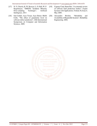 International Journal of Trend in Scientific Research and Development @ www.ijtsrd.com eISSN: 2456-6470
@ IJTSRD | Unique Paper ID – IJTSRD60159 | Volume – 7 | Issue – 6 | Nov-Dec 2023 Page 273
[17] N. V. Chawla, K. W. Bowyer, L. O. Hall, W. P.
Kegelmeyer, “SMOTE: Synthetic Minority
Over-sampling Technique”, Artificial
Intelligence, 2011
[18] Gul Calikli; Ayse Tosun; Ayse Bener; Melih
Celik, “The effect of granularity level on
software defect prediction”, 24th International
Symposium on Computer and Information
Sciences, 2009.
[19] Cagatay Catal, Banu Diri, “A systematic review
of software fault prediction studies”, Expert
Systems with Applications, Volume 36, Issue 4,
May 2009.
[20] Alessandro Birolini, “Reliability and
Availability of Repairable Systems”, Reliability
Engineering, 2004.
 