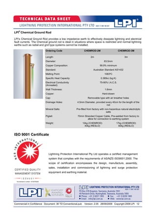 Commercial in Confidence Document: 36 TD Conventional.pub Version: 2.05 28/09/2009 Copyright 2009 LPI 12
Lightning Protection International Pty Ltd operates a certified management
system that complies with the requirements of AS/NZS ISO9001:2000. The
scope of certification encompasses the design, manufacture, assembly,
sales, installation and commissioning of lightning and surge protection
equipment and earthing material.
ISO 9001 Certificate
Ordering Code CHEMROD-2M CHEMROD-3M
Length: 2m 3m
Diameter:
Copper Composition: 99.9% minimum
Standard: Australian Standard AS1432
Melting Point: 1083ºC
Specific Heat Capacity: 0.385kJ (kg.K)
Electrical Conductivity
(Annealed):
75-90% I.A.C.S.
Wall Thickness: 1.6mm
Copper: Hard-drawn
Cap: Removable type with air breather holes
Drainage Holes: 4.5mm Diameter, provided every 40cm for the length of the
rod
Mineral Salts: Pre-filled from factory with non-hazardous natural electrolytic
salts
Pigtail: 70mm Stranded Copper Cable, Pre-welded from factory to
allow for connection to earthing system
Weight: 12kg (CHEMROD)
40kg (RESLO)
17kg (CHEMROD)
60kg (RESLO)
63.5mm
LPI®
Chemical Ground Rod
LPI’s Chemical Ground Rod provides a low impedance earth to effectively dissipate lightning and electrical
fault currents. The Chemical ground rod is ideal in situations where space is restricted and normal lightning
earths such as radial and grid type systems cannot be installed.
 