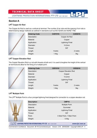 Commercial in Confidence Document: 36 TD Conventional.pub Version: 2.05 28/09/2009 Copyright 2009 LPI 4
Section A
LPI®
Copper Air Rod
The Copper Air Rod is used as a vertical air terminal. The number of air rods and the spacing of air rods is
determined by design methods as outlined in standards such as IEC 62305 and AS/NZ 1768.
Ordering Code CAR1016 CAR2016
Description: Copper Air Rod
Material: Copper
Diameter: 14.2mm
Thread: 5/8”
Length: 1metre 2 metre
Weight: 1.4kg 3kg
Application: Lightning Finial
Ordering Code CER1016 CER2016
Description: Copper Elevation Rod
Material: Copper
Diameter: 14.2mm
Thread: 5/8”
Length: 1metre 2 metre
Weight: 1.4kg 3kg
Application: Lightning Finial
Description CMP16
Description: Multiple Point
Material: Gunmetal
Thread: 5/8”
Point: 3 Side Point, 1 Main Point
Weight: 0.4kg
Application: Lightning Finial
LPI®
Copper Elevation Rod
The Copper Elevation Rod is a rod with threads at both end. It is used to lengthen the height of the vertical
air terminal and allow for the fixing of a multiple point.
LPI®
Multiple Point
The LPI®
Multiple Point is a four pronged lightning finial designed for connection to a copper elevation rod.
 