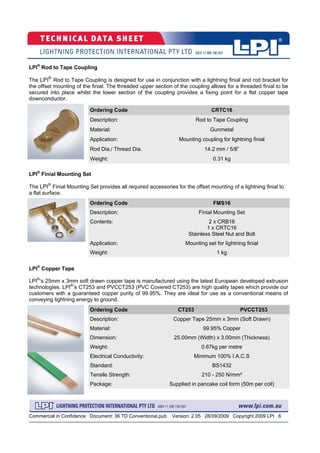 Commercial in Confidence Document: 36 TD Conventional.pub Version: 2.05 28/09/2009 Copyright 2009 LPI 6
Ordering Code CT253 PVCCT253
Description: Copper Tape 25mm x 3mm (Soft Drawn)
Material: 99.95% Copper
Dimension: 25.00mm (Width) x 3.00mm (Thickness)
Weight: 0.67kg per metre
Electrical Conductivity: Minimum 100% I.A.C.S
Standard: BS1432
Tensile Strength: 210 - 250 N/mm²
Package: Supplied in pancake coil form (50m per coil)
Ordering Code FMS16
Description: Finial Mounting Set
Contents: 2 x CRB16
1 x CRTC16
Stainless Steel Nut and Bolt
Weight: 1 kg
Application: Mounting set for lightning finial
LPI®
Finial Mounting Set
The LPI®
Finial Mounting Set provides all required accessories for the offset mounting of a lightning finial to
a flat surface.
LPI®
Copper Tape
LPI®
‘s 25mm x 3mm soft drawn copper tape is manufactured using the latest European developed extrusion
technologies. LPI®
’s CT253 and PVCCT253 (PVC Covered CT253) are high quality tapes which provide our
customers with a guaranteed copper purity of 99.95%. They are ideal for use as a conventional means of
conveying lightning energy to ground.
Ordering Code CRTC16
Description: Rod to Tape Coupling
Material: Gunmetal
Rod Dia./ Thread Dia. 14.2 mm / 5/8”
Weight: 0.31 kg
Application: Mounting coupling for lightning finial
LPI®
Rod to Tape Coupling
The LPI®
Rod to Tape Coupling is designed for use in conjunction with a lightning finial and rod bracket for
the offset mounting of the finial. The threaded upper section of the coupling allows for a threaded finial to be
secured into place whilst the lower section of the coupling provides a fixing point for a flat copper tape
downconductor.
 