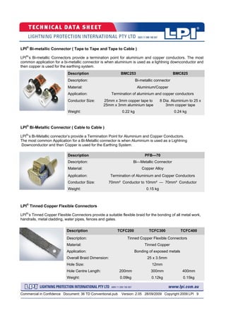 Commercial in Confidence Document: 36 TD Conventional.pub Version: 2.05 28/09/2009 Copyright 2009 LPI 9
Description TCFC200 TCFC300 TCFC400
Description: Tinned Copper Flexible Connectors
Material: Tinned Copper
Application: Bonding of exposed metals
Overall Braid Dimension:
Hole Size: 12mm
Hole Centre Length: 200mm 300mm 400mm
Weight: 0.09kg 0.12kg 0.15kg
25 x 3.5mm
LPI®
Tinned Copper Flexible Connectors
LPI®
’s Tinned Copper Flexible Connectors provide a suitable flexible braid for the bonding of all metal work,
handrails, metal cladding, water pipes, fences and gates.
LPI®
Bi-Metallic Connector ( Cable to Cable )
LPI®
’s Bi-Metallic connector’s provide a Termination Point for Aluminium and Copper Conductors.
The most common Application for a Bi-Metallic connector is when Aluminium is used as a Lightning
Downconductor and then Copper is used for the Earthing System.
Description PFB—70
Description: Bi—Metallic Connector
Material: Copper Alloy
Conductor Size: 70mm² Conductor to 10mm² — 70mm² Conductor
Weight: 0.15 kg
Application: Termination of Aluminium and Copper Conductors
LPI®
Bi-metallic Connector ( Tape to Tape and Tape to Cable )
LPI®
’s Bi-metallic Connectors provide a termination point for aluminium and copper conductors. The most
common application for a bi-metallic connector is when aluminium is used as a lightning downconductor and
then copper is used for the earthing system.
Description BMC253 BMC825
Description:
Material: Aluminium/Copper
Application: Termination of aluminium and copper conductors
Conductor Size: 25mm x 3mm copper tape to
25mm x 3mm aluminium tape
8 Dia. Aluminium to 25 x
3mm copper tape
Weight: 0.22 kg 0.24 kg
Bi-metallic connector
 